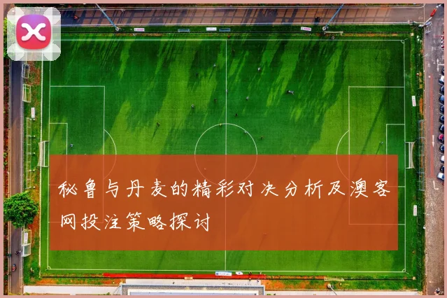 秘鲁与丹麦的精彩对决分析及澳客网投注策略探讨