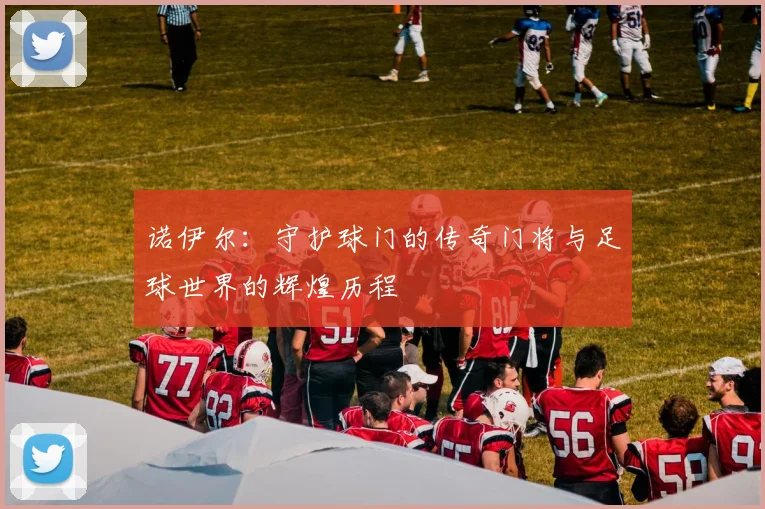 诺伊尔：守护球门的传奇门将与足球世界的辉煌历程