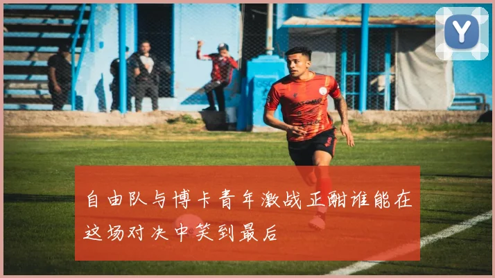 自由队与博卡青年激战正酣谁能在这场对决中笑到最后