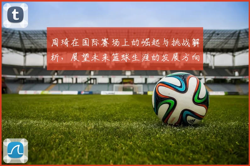 周琦在国际赛场上的崛起与挑战解析，展望未来篮球生涯的发展方向与目标