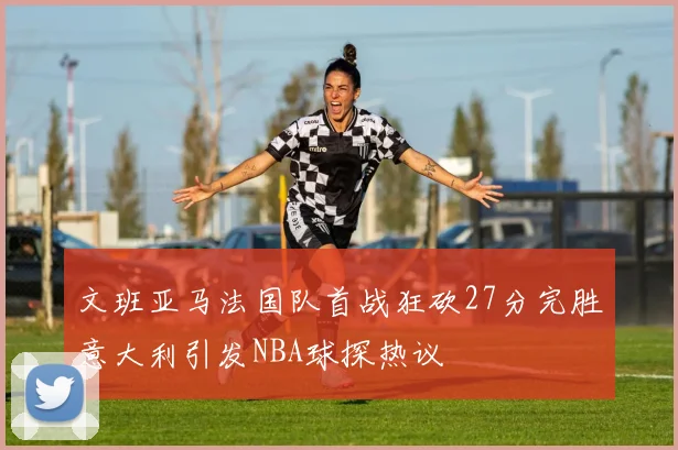 文班亚马法国队首战狂砍27分完胜意大利引发NBA球探热议