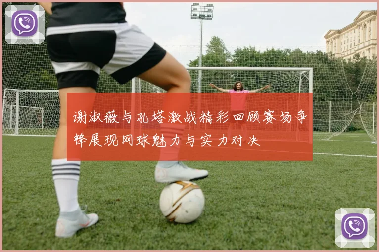 谢淑薇与孔塔激战精彩回顾赛场争锋展现网球魅力与实力对决