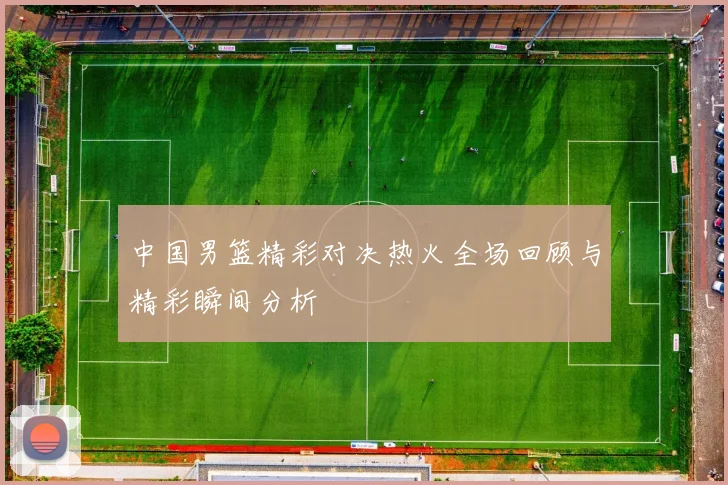 中国男篮精彩对决热火全场回顾与精彩瞬间分析