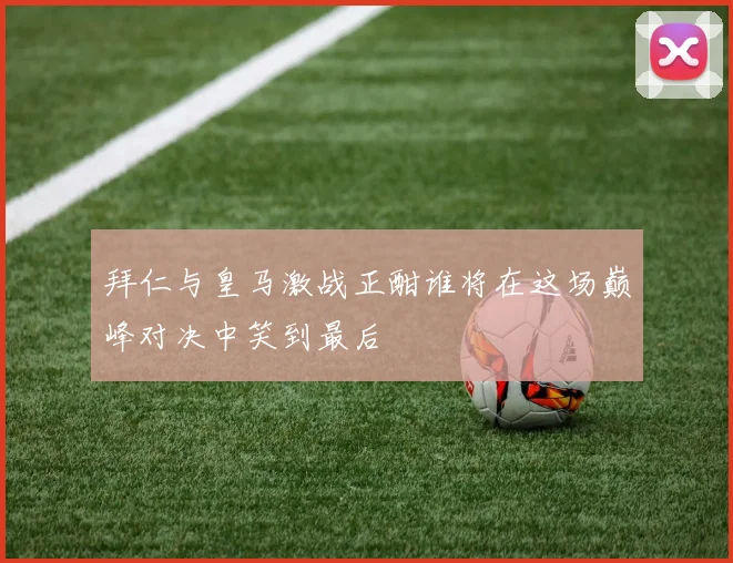 拜仁与皇马激战正酣谁将在这场巅峰对决中笑到最后