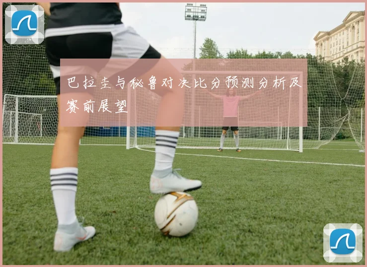 巴拉圭与秘鲁对决比分预测分析及赛前展望