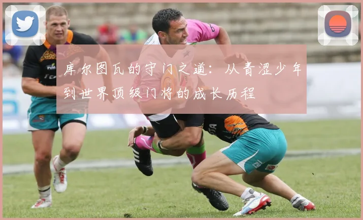 库尔图瓦的守门之道：从青涩少年到世界顶级门将的成长历程