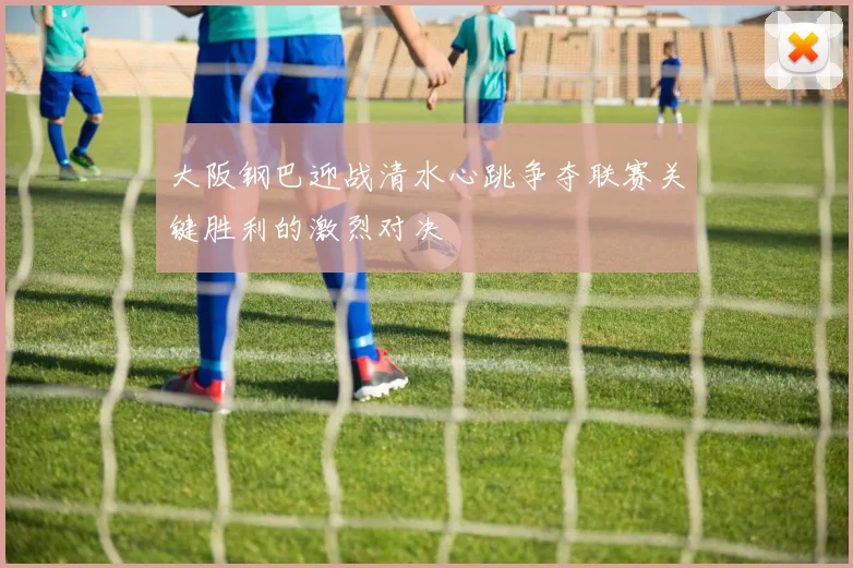 大阪钢巴迎战清水心跳争夺联赛关键胜利的激烈对决