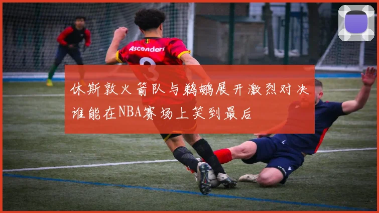 休斯敦火箭队与鹈鹕展开激烈对决谁能在NBA赛场上笑到最后