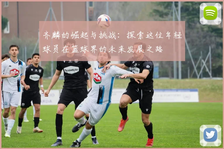 齐麟的崛起与挑战：探索这位年轻球员在篮球界的未来发展之路