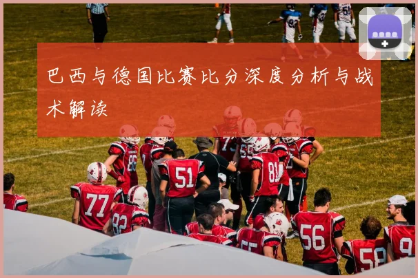 巴西与德国比赛比分深度分析与战术解读