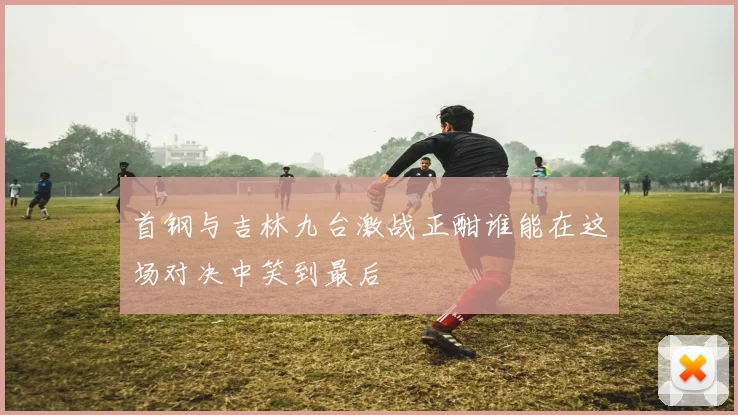 首钢与吉林九台激战正酣谁能在这场对决中笑到最后