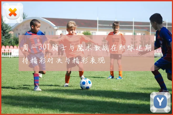 周一301骑士与魔术激战在即球迷期待精彩对决与精彩表现