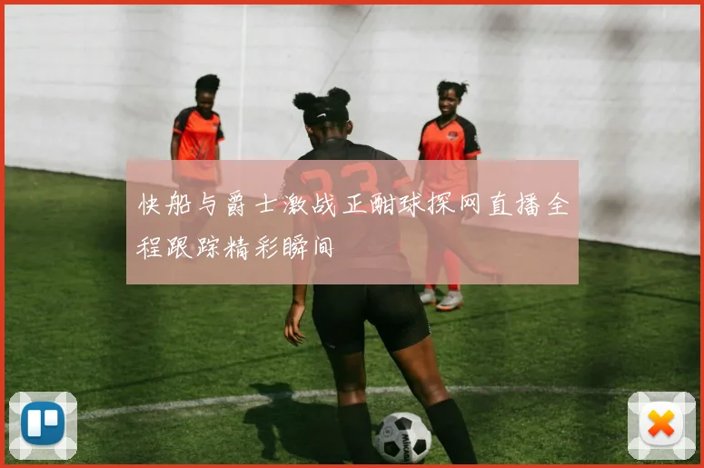 快船与爵士激战正酣球探网直播全程跟踪精彩瞬间
