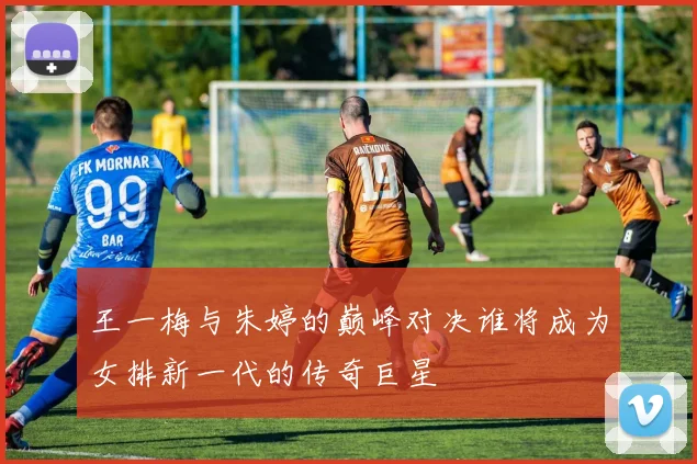 王一梅与朱婷的巅峰对决谁将成为女排新一代的传奇巨星