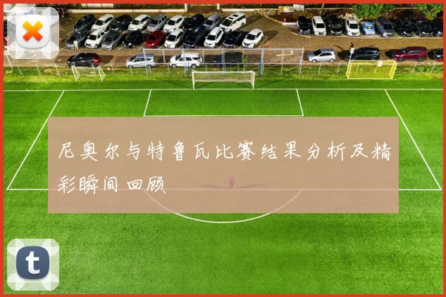 尼奥尔与特鲁瓦比赛结果分析及精彩瞬间回顾