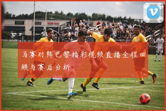 马赛对阵巴黎精彩视频直播全程回顾与赛后分析