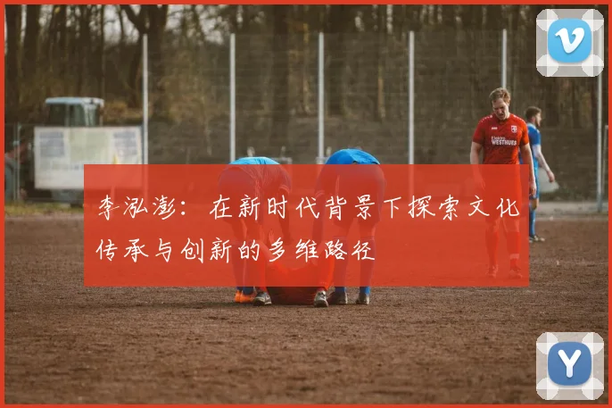 李泓澎：在新时代背景下探索文化传承与创新的多维路径