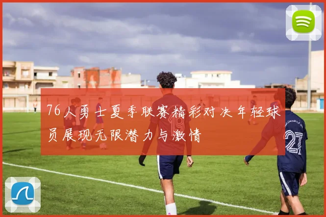 76人勇士夏季联赛精彩对决年轻球员展现无限潜力与激情