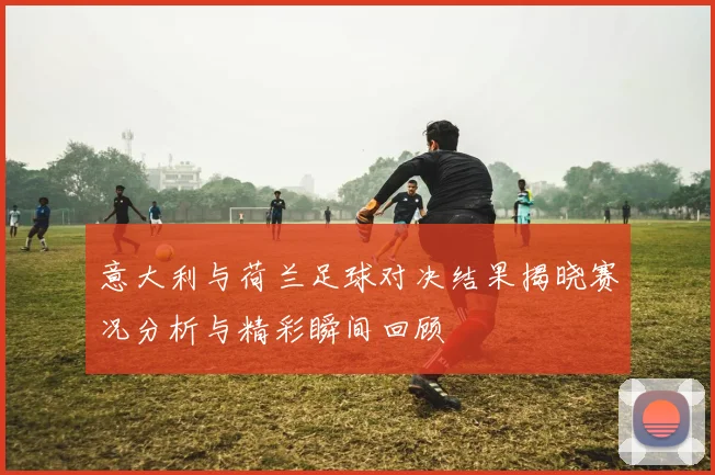 意大利与荷兰足球对决结果揭晓赛况分析与精彩瞬间回顾