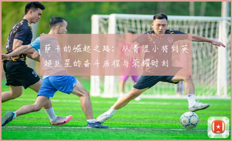 萨卡的崛起之路：从青涩小将到英超巨星的奋斗历程与荣耀时刻