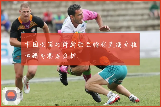 中国女篮对阵新西兰精彩直播全程回顾与赛后分析