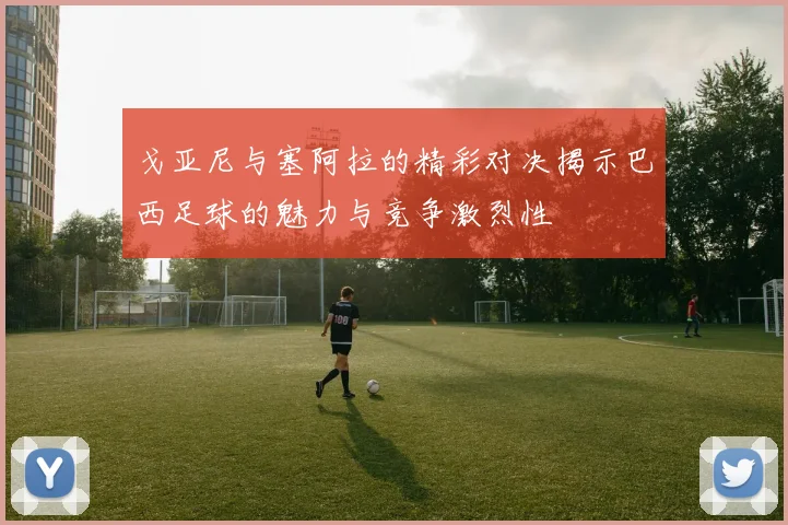 戈亚尼与塞阿拉的精彩对决揭示巴西足球的魅力与竞争激烈性