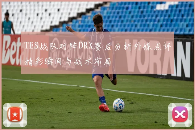 TES战队对阵DRX赛后分析外媒点评精彩瞬间与战术布局