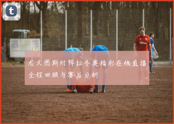 尤文图斯对阵拉齐奥精彩在线直播全程回顾与赛后分析