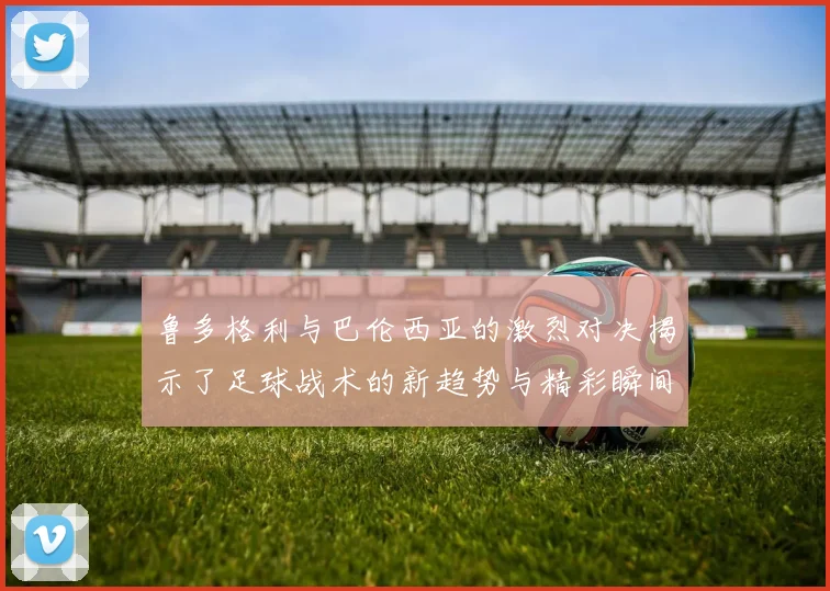 鲁多格利与巴伦西亚的激烈对决揭示了足球战术的新趋势与精彩瞬间