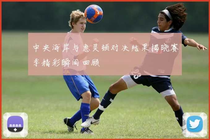 中央海岸与惠灵顿对决结果揭晓赛季精彩瞬间回顾