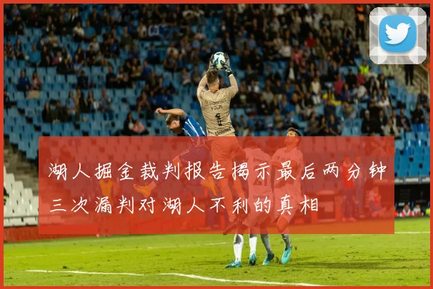 湖人掘金裁判报告揭示最后两分钟三次漏判对湖人不利的真相
