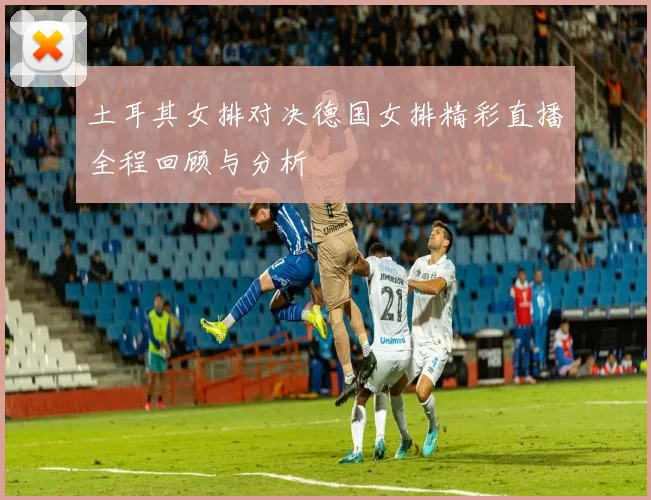 土耳其女排对决德国女排精彩直播全程回顾与分析