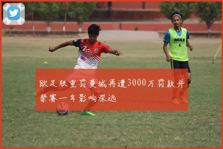 欧足联重罚曼城再遭3000万罚款并禁赛一年影响深远