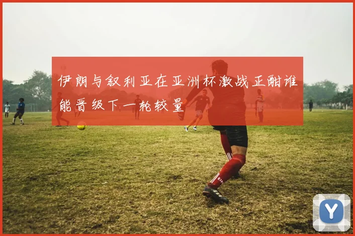 伊朗与叙利亚在亚洲杯激战正酣谁能晋级下一轮较量