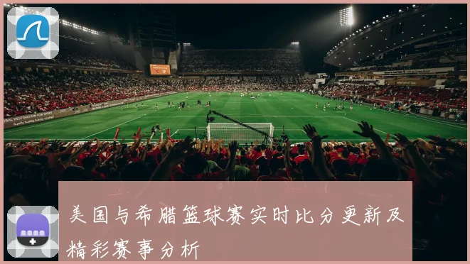 美国与希腊篮球赛实时比分更新及精彩赛事分析
