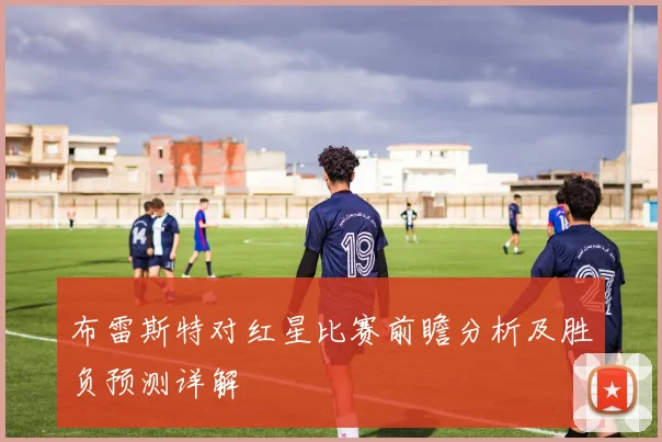 布雷斯特对红星比赛前瞻分析及胜负预测详解