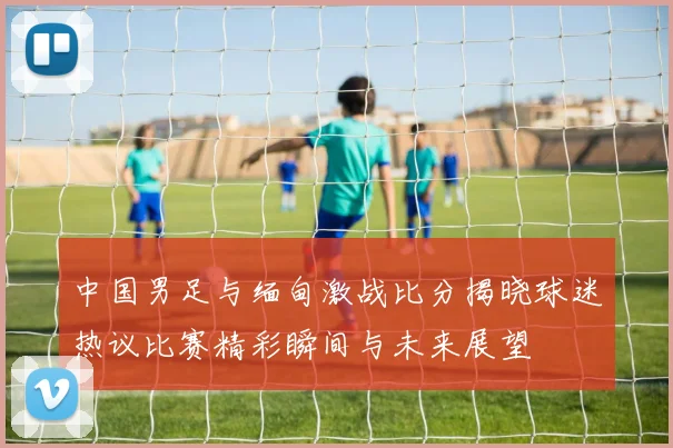 中国男足与缅甸激战比分揭晓球迷热议比赛精彩瞬间与未来展望