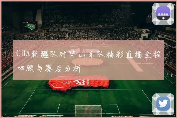 CBA新疆队对阵山东队精彩直播全程回顾与赛后分析