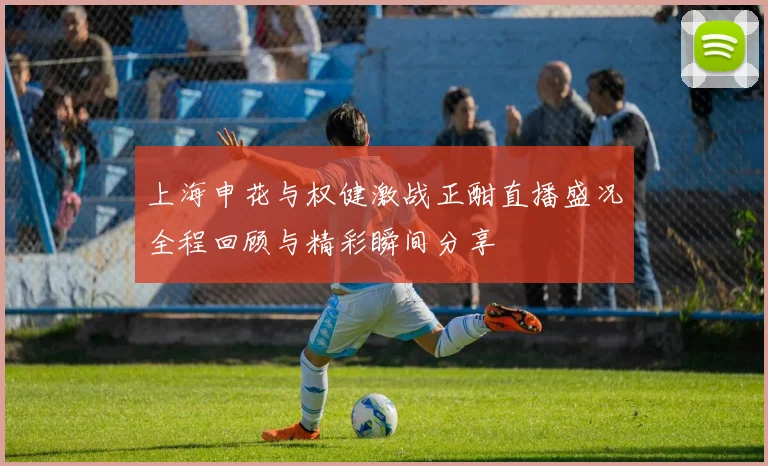 上海申花与权健激战正酣直播盛况全程回顾与精彩瞬间分享