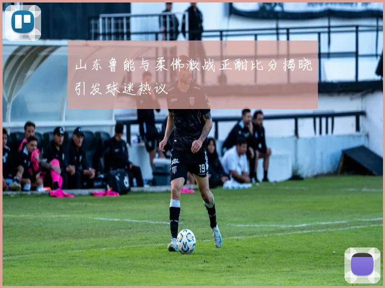 山东鲁能与柔佛激战正酣比分揭晓引发球迷热议