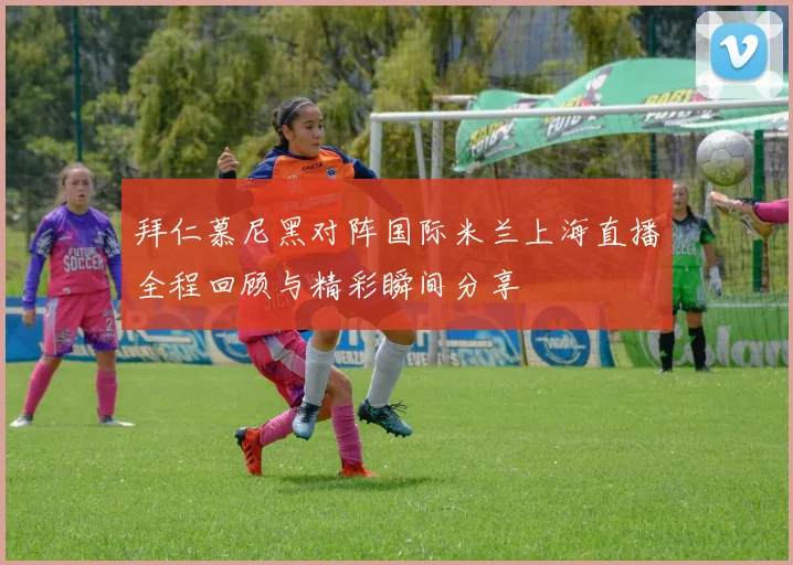 拜仁慕尼黑对阵国际米兰上海直播全程回顾与精彩瞬间分享