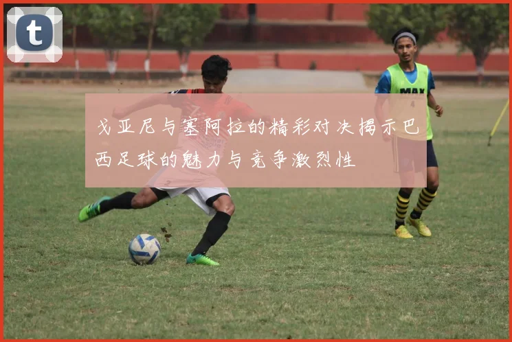 戈亚尼与塞阿拉的精彩对决揭示巴西足球的魅力与竞争激烈性