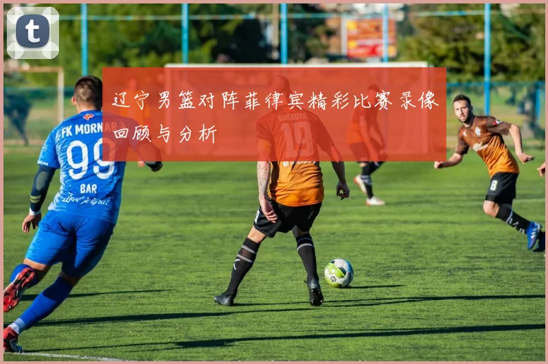 辽宁男篮对阵菲律宾精彩比赛录像回顾与分析