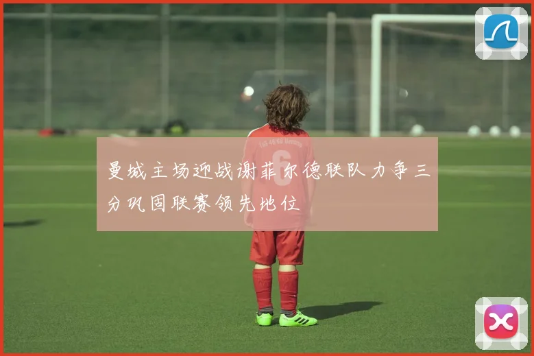 曼城主场迎战谢菲尔德联队力争三分巩固联赛领先地位