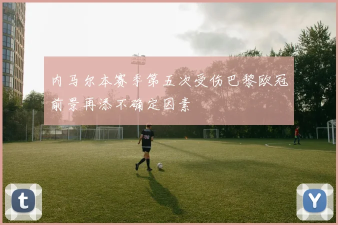 内马尔本赛季第五次受伤巴黎欧冠前景再添不确定因素