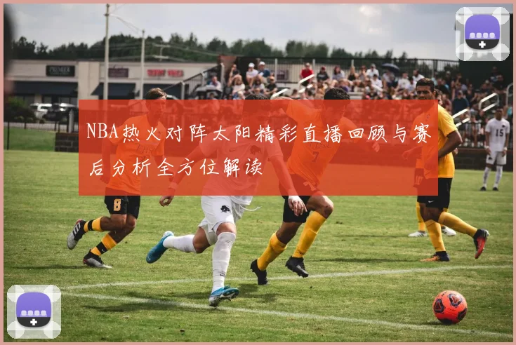 NBA热火对阵太阳精彩直播回顾与赛后分析全方位解读