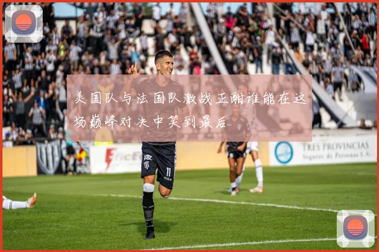 美国队与法国队激战正酣谁能在这场巅峰对决中笑到最后