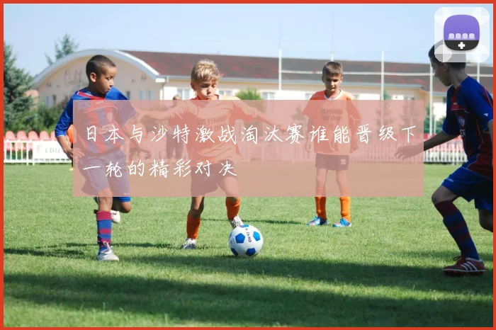 日本与沙特激战淘汰赛谁能晋级下一轮的精彩对决